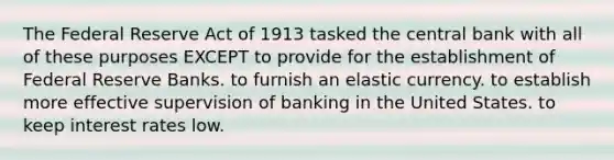 The Federal Reserve Act of 1913 tasked the central bank with all of these purposes EXCEPT to provide for the establishment of Federal Reserve Banks. to furnish an elastic currency. to establish more effective supervision of banking in the United States. to keep interest rates low.