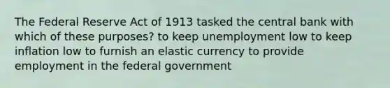 The Federal Reserve Act of 1913 tasked the central bank with which of these purposes? to keep unemployment low to keep inflation low to furnish an elastic currency to provide employment in the federal government