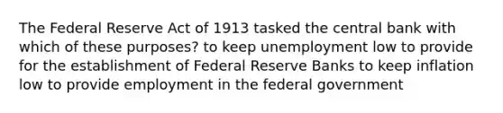 The Federal Reserve Act of 1913 tasked the central bank with which of these purposes? to keep unemployment low to provide for the establishment of Federal Reserve Banks to keep inflation low to provide employment in the federal government