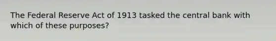 The Federal Reserve Act of 1913 tasked the central bank with which of these purposes?