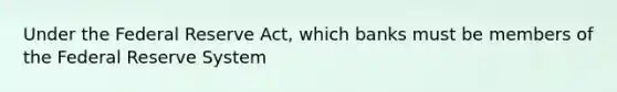 Under the Federal Reserve Act, which banks must be members of the Federal Reserve System