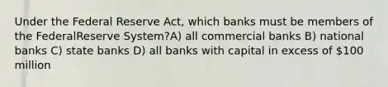 Under the Federal Reserve Act, which banks must be members of the FederalReserve System?A) all commercial banks B) national banks C) state banks D) all banks with capital in excess of 100 million