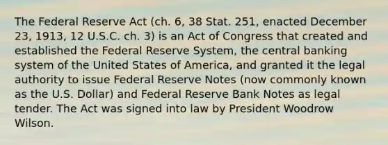 The Federal Reserve Act (ch. 6, 38 Stat. 251, enacted December 23, 1913, 12 U.S.C. ch. 3) is an Act of Congress that created and established the Federal Reserve System, the central banking system of the United States of America, and granted it the legal authority to issue Federal Reserve Notes (now commonly known as the U.S. Dollar) and Federal Reserve Bank Notes as legal tender. The Act was signed into law by President Woodrow Wilson.