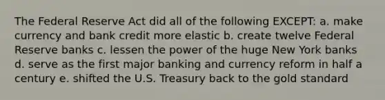 The Federal Reserve Act did all of the following EXCEPT: a. make currency and bank credit more elastic b. create twelve Federal Reserve banks c. lessen the power of the huge New York banks d. serve as the first major banking and currency reform in half a century e. shifted the U.S. Treasury back to the gold standard