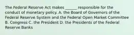 The Federal Reserve Act makes​ ______ responsible for the conduct of monetary policy. A. the Board of Governors of the Federal Reserve System and the Federal Open Market Committee B. Congress C. the President D. the Presidents of the Federal Reserve Banks