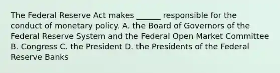 The Federal Reserve Act makes​ ______ responsible for the conduct of monetary policy. A. the Board of Governors of the Federal Reserve System and the Federal Open Market Committee B. Congress C. the President D. the Presidents of the Federal Reserve Banks