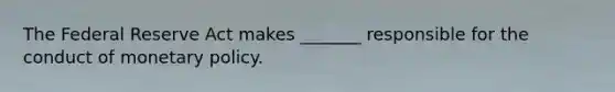 The Federal Reserve Act makes​ _______ responsible for the conduct of monetary policy.