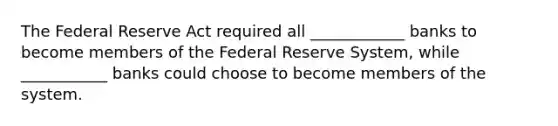 The Federal Reserve Act required all ____________ banks to become members of the Federal Reserve System, while ___________ banks could choose to become members of the system.