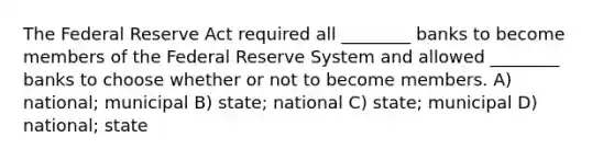 The Federal Reserve Act required all ________ banks to become members of the Federal Reserve System and allowed ________ banks to choose whether or not to become members. A) national; municipal B) state; national C) state; municipal D) national; state