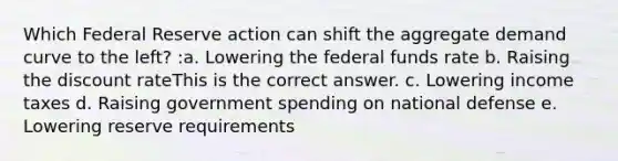 Which Federal Reserve action can shift the aggregate demand curve to the left? :a. Lowering the federal funds rate b. Raising the discount rateThis is the correct answer. c. Lowering income taxes d. Raising government spending on national defense e. Lowering reserve requirements