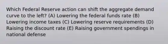 Which Federal Reserve action can shift the aggregate demand curve to the left? (A) Lowering the federal funds rate (B) Lowering income taxes (C) Lowering reserve requirements (D) Raising the discount rate (E) Raising government spendings in national defense