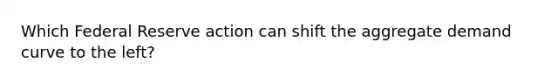 Which Federal Reserve action can shift the aggregate demand curve to the left?