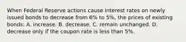 When Federal Reserve actions cause interest rates on newly issued bonds to decrease from 6% to 5%, the prices of existing bonds: A. increase. B. decrease. C. remain unchanged. D. decrease only if the coupon rate is less than 5%.