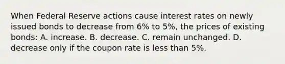 When Federal Reserve actions cause interest rates on newly issued bonds to decrease from 6% to 5%, the prices of existing bonds: A. increase. B. decrease. C. remain unchanged. D. decrease only if the coupon rate is <a href='https://www.questionai.com/knowledge/k7BtlYpAMX-less-than' class='anchor-knowledge'>less than</a> 5%.