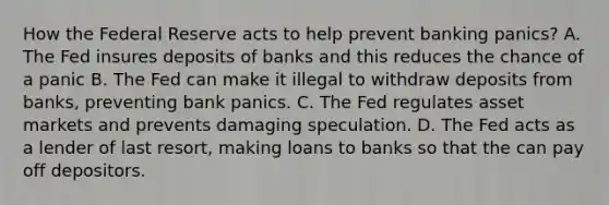 How the Federal Reserve acts to help prevent banking panics? A. The Fed insures deposits of banks and this reduces the chance of a panic B. The Fed can make it illegal to withdraw deposits from banks, preventing bank panics. C. The Fed regulates asset markets and prevents damaging speculation. D. The Fed acts as a lender of last resort, making loans to banks so that the can pay off depositors.