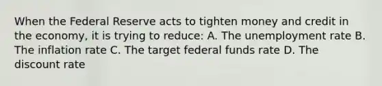 When the Federal Reserve acts to tighten money and credit in the economy, it is trying to reduce: A. The unemployment rate B. The inflation rate C. The target federal funds rate D. The discount rate