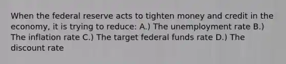 When the federal reserve acts to tighten money and credit in the economy, it is trying to reduce: A.) The <a href='https://www.questionai.com/knowledge/kh7PJ5HsOk-unemployment-rate' class='anchor-knowledge'>unemployment rate</a> B.) The inflation rate C.) The target federal funds rate D.) The discount rate