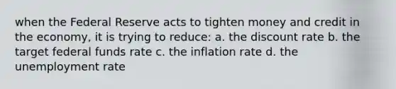 when the Federal Reserve acts to tighten money and credit in the economy, it is trying to reduce: a. the discount rate b. the target federal funds rate c. the inflation rate d. the unemployment rate