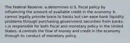 The Federal Reserve: a.​determines U.S. fiscal policy by influencing the amount of available credit in the economy. b.​cannot legally provide loans to banks but can ease bank liquidity problems through purchasing government securities from banks. c.​is responsible for both fiscal and monetary policy in the United States. d.​controls the flow of money and credit in the economy through its conduct of monetary policy.