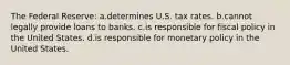 The Federal Reserve: a.determines U.S. tax rates. b.cannot legally provide loans to banks. c.is responsible for fiscal policy in the United States. d.is responsible for monetary policy in the United States.