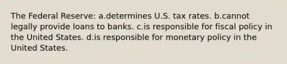 The Federal Reserve: a.determines U.S. tax rates. b.cannot legally provide loans to banks. c.is responsible for <a href='https://www.questionai.com/knowledge/kPTgdbKdvz-fiscal-policy' class='anchor-knowledge'>fiscal policy</a> in the United States. d.is responsible for <a href='https://www.questionai.com/knowledge/kEE0G7Llsx-monetary-policy' class='anchor-knowledge'>monetary policy</a> in the United States.