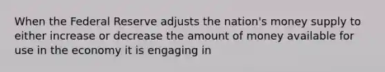 When the Federal Reserve adjusts the nation's money supply to either increase or decrease the amount of money available for use in the economy it is engaging in