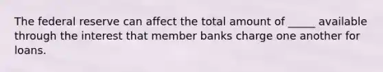 The federal reserve can affect the total amount of _____ available through the interest that member banks charge one another for loans.