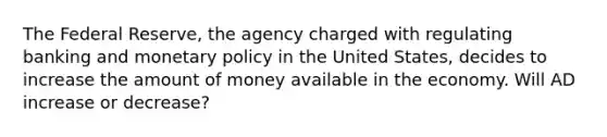 The Federal Reserve, the agency charged with regulating banking and <a href='https://www.questionai.com/knowledge/kEE0G7Llsx-monetary-policy' class='anchor-knowledge'>monetary policy</a> in the United States, decides to increase the amount of money available in the economy. Will AD increase or decrease?