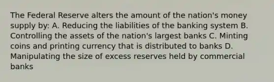 The Federal Reserve alters the amount of the nation's money supply by: A. Reducing the liabilities of the banking system B. Controlling the assets of the nation's largest banks C. Minting coins and printing currency that is distributed to banks D. Manipulating the size of excess reserves held by commercial banks