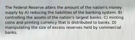 The Federal Reserve alters the amount of the nation's money supply by A) reducing the liabilities of the banking system. B) controlling the assets of the nation's largest banks. C) minting coins and printing currency that is distributed to banks. D) manipulating the size of excess reserves held by commercial banks.