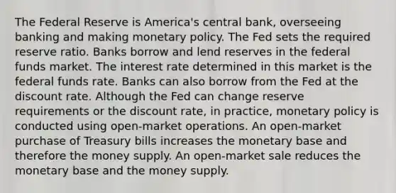 The Federal Reserve is America's central bank, overseeing banking and making monetary policy. The Fed sets the required reserve ratio. Banks borrow and lend reserves in the federal funds market. The interest rate determined in this market is the federal funds rate. Banks can also borrow from the Fed at the discount rate. Although the Fed can change reserve requirements or the discount rate, in practice, monetary policy is conducted using open-market operations. An open-market purchase of Treasury bills increases the monetary base and therefore the money supply. An open-market sale reduces the monetary base and the money supply.