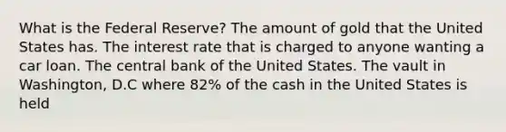 What is the Federal Reserve? The amount of gold that the United States has. The interest rate that is charged to anyone wanting a car loan. The central bank of the United States. The vault in Washington, D.C where 82% of the cash in the United States is held