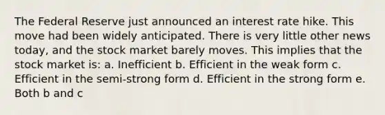 The Federal Reserve just announced an interest rate hike. This move had been widely anticipated. There is very little other news today, and the stock market barely moves. This implies that the stock market is: a. Inefficient b. Efficient in the weak form c. Efficient in the semi-strong form d. Efficient in the strong form e. Both b and c