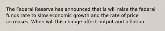 The Federal Reserve has announced that is will raise the federal funds rate to slow economic growth and the rate of price increases. When will this change affect output and inflation