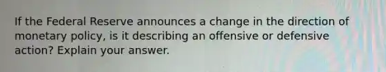 If the Federal Reserve announces a change in the direction of monetary policy, is it describing an offensive or defensive action? Explain your answer.