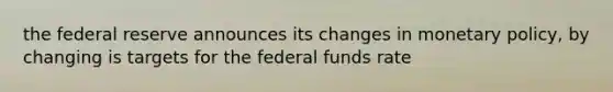 the federal reserve announces its changes in monetary policy, by changing is targets for the federal funds rate