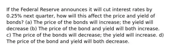 If the Federal Reserve announces it will cut interest rates by 0.25% next quarter, how will this affect the price and yield of bonds? (a) The price of the bonds will increase; the yield will decrease (b) The price of the bond and yield will both increase. c) The price of the bonds will decrease; the yield will increase. d) The price of the bond and yield will both decrease.