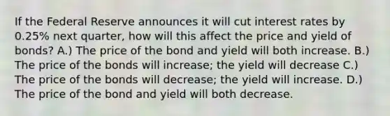 If the Federal Reserve announces it will cut interest rates by 0.25% next quarter, how will this affect the price and yield of bonds? A.) The price of the bond and yield will both increase. B.) The price of the bonds will increase; the yield will decrease C.) The price of the bonds will decrease; the yield will increase. D.) The price of the bond and yield will both decrease.