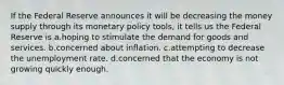 If the Federal Reserve announces it will be decreasing the money supply through its monetary policy tools, it tells us the Federal Reserve is a.hoping to stimulate the demand for goods and services. b.concerned about inflation. c.attempting to decrease the unemployment rate. d.concerned that the economy is not growing quickly enough.