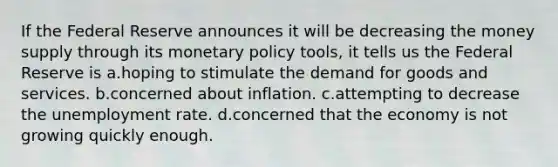 If the Federal Reserve announces it will be decreasing the money supply through its monetary policy tools, it tells us the Federal Reserve is a.hoping to stimulate the demand for goods and services. b.concerned about inflation. c.attempting to decrease the unemployment rate. d.concerned that the economy is not growing quickly enough.