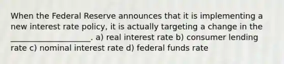 When the Federal Reserve announces that it is implementing a new interest rate policy, it is actually targeting a change in the ____________________. a) real interest rate b) consumer lending rate c) nominal interest rate d) federal funds rate