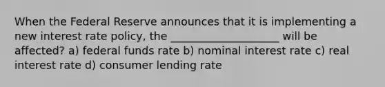 When the Federal Reserve announces that it is implementing a new interest rate policy, the ____________________ will be affected? a) federal funds rate b) nominal interest rate c) real interest rate d) consumer lending rate