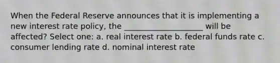 When the Federal Reserve announces that it is implementing a new interest rate policy, the ____________________ will be affected? Select one: a. real interest rate b. federal funds rate c. consumer lending rate d. nominal interest rate