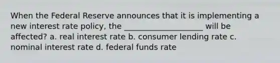 When the Federal Reserve announces that it is implementing a new interest rate policy, the ____________________ will be affected? a. real interest rate b. consumer lending rate c. nominal interest rate d. federal funds rate