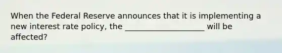 When the Federal Reserve announces that it is implementing a new interest rate policy, the ____________________ will be affected?