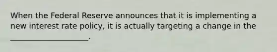When the Federal Reserve announces that it is implementing a new interest rate policy, it is actually targeting a change in the ____________________.