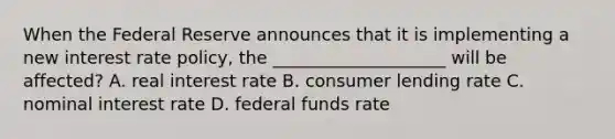 When the Federal Reserve announces that it is implementing a new interest rate policy, the ____________________ will be affected? A. real interest rate B. consumer lending rate C. nominal interest rate D. federal funds rate