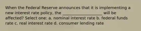 When the Federal Reserve announces that it is implementing a new interest rate policy, the ____________________ will be affected? Select one: a. nominal interest rate b. federal funds rate c. real interest rate d. consumer lending rate