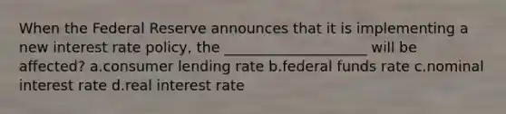 When the Federal Reserve announces that it is implementing a new interest rate policy, the ____________________ will be affected? a.consumer lending rate b.federal funds rate c.nominal interest rate d.real interest rate