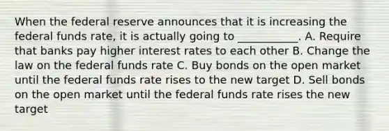 When the federal reserve announces that it is increasing the federal funds rate, it is actually going to ___________. A. Require that banks pay higher interest rates to each other B. Change the law on the federal funds rate C. Buy bonds on the open market until the federal funds rate rises to the new target D. Sell bonds on the open market until the federal funds rate rises the new target